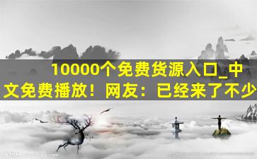 10000个免费货源入口_中文免费播放！网友：已经来了不少