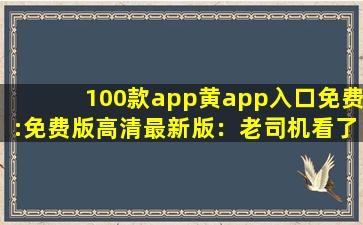 100款app黄app入口免费:免费版高清最新版：老司机看了都脸红