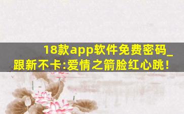 18款app软件免费密码_跟新不卡:爱情之箭脸红心跳！