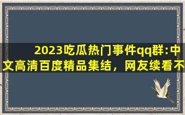 2023吃瓜热门事件qq群:中文高清百度精品集结，网友续看不停！
