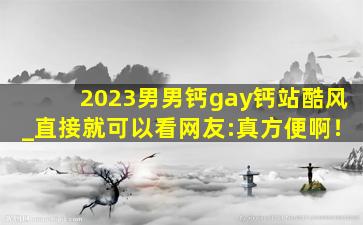 2023男男钙gay钙站酷风_直接就可以看网友:真方便啊！