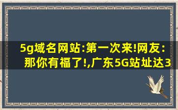 5g域名网站:第一次来!网友：那你有福了!,广东5G站址达35万个
