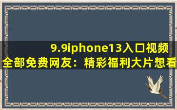 9.9iphone13入口视频全部免费网友：精彩福利大片想看就看!