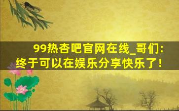 99热杏吧官网在线_哥们:终于可以在娱乐分享快乐了！