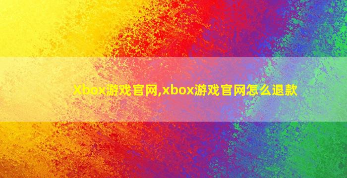 Xbox游戏官网,xbox游戏官网怎么退款