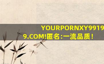 YOURPORNXY99199.COM!匿名:一流品质！