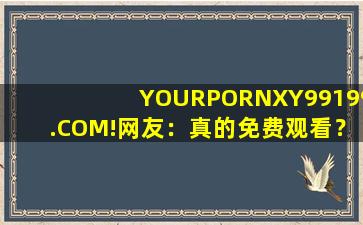 YOURPORNXY99199.COM!网友：真的免费观看？官方:可以去下载互动