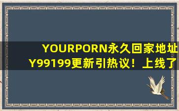 YOURPORN永久回家地址XY99199更新引热议！上线了多种新下载！