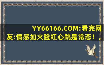 YY66166.COM:看完网友:情感如火脸红心跳是常态！,yyqq网络伤感歌曲