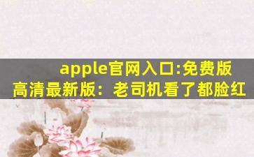 apple官网入口:免费版高清最新版：老司机看了都脸红
