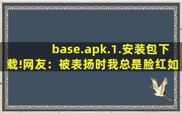 base.apk.1.安装包下载!网友：被表扬时我总是脸红如火烧。,baseapk怎么安装