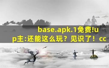 base.apk.1免费!up主:还能这么玩？见识了！cc