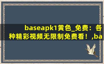 baseapk1黄色_免费：各种精彩视频无限制免费看！,base是什么软件