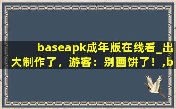 baseapk成年版在线看_出大制作了，游客：别画饼了！,baseapk