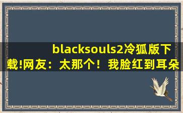 blacksouls2冷狐版下载!网友：太那个！我脸红到耳朵都红了。,blacksouls怎么重新再来