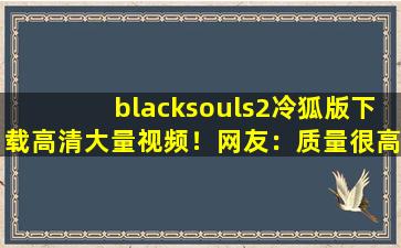 blacksouls2冷狐版下载高清大量视频！网友：质量很高