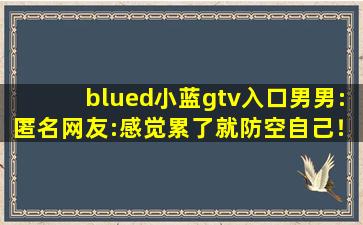 blued小蓝gtv入口男男:匿名网友:感觉累了就防空自己！,小蓝客服