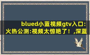 blued小蓝视频gtv入口:火热公测:视频太惊艳了！,深蓝tv