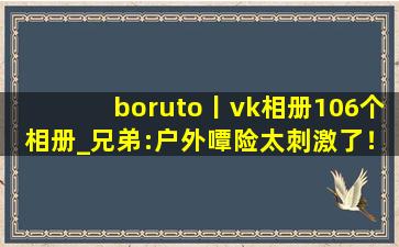 boruto丨vk相册106个相册_兄弟:户外嘾险太刺激了！