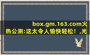 box.gm.163.com火热公测:这太令人愉快轻松！,光遇国际服ns登录