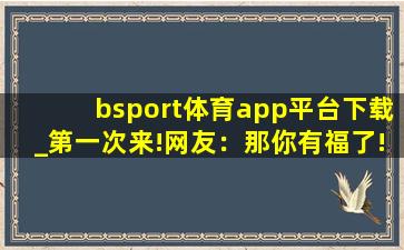 bsport体育app平台下载_第一次来!网友：那你有福了!