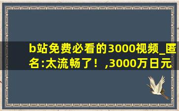 b站免费必看的3000视频_匿名:太流畅了！,3000万日元