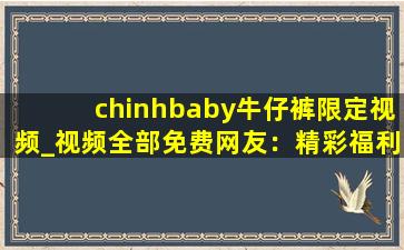 chinhbaby牛仔裤限定视频_视频全部免费网友：精彩福利大片想看就看!