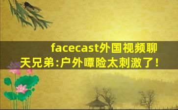 facecast外国视频聊天兄弟:户外嘾险太刺激了！