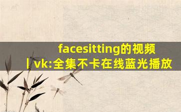 facesitting的视频丨vk:全集不卡在线蓝光播放