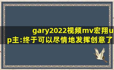 gary2022视频mv宏翔up主:终于可以尽情地发挥创意了！,小蓝彩虹男gary2022钙片