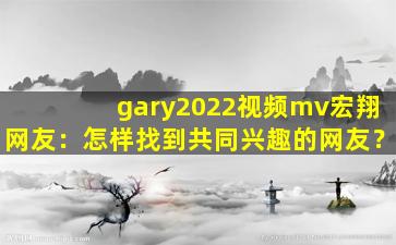 gary2022视频mv宏翔网友：怎样找到共同兴趣的网友？