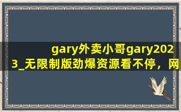 gary外卖小哥gary2023_无限制版劲爆资源看不停，网友：很适合夜间观看！