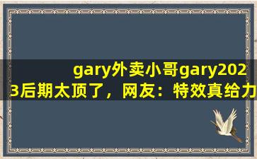 gary外卖小哥gary2023后期太顶了，网友：特效真给力！