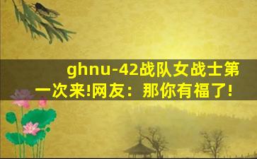 ghnu-42战队女战士第一次来!网友：那你有福了!