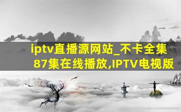 iptv直播源网站_不卡全集87集在线播放,IPTV电视版