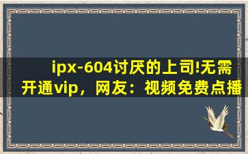 ipx-604讨厌的上司!无需开通vip，网友：视频免费点播！