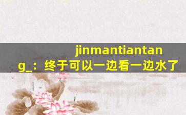 jinmantiantang_：终于可以一边看一边水了