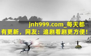 jnh999.com_每天都有更新，网友：追剧看剧更方便！