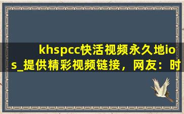khspcc快活视频永久地ios_提供精彩视频链接，网友：时刻更新视频