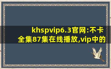 khspvip6.3官网:不卡全集87集在线播放,vip中的vip叫什么