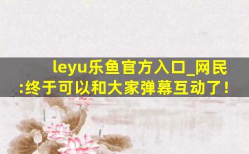 leyu乐鱼官方入口_网民:终于可以和大家弹幕互动了！