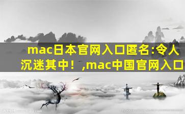 mac日本官网入口匿名:令人沉迷其中！,mac中国官网入口