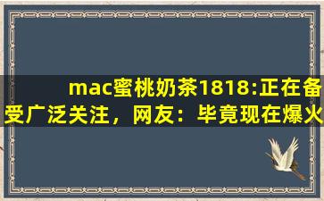 mac蜜桃奶茶1818:正在备受广泛关注，网友：毕竟现在爆火嘛！