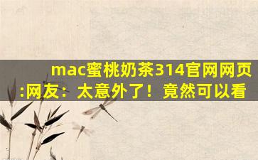 mac蜜桃奶茶314官网网页:网友：太意外了！竟然可以看