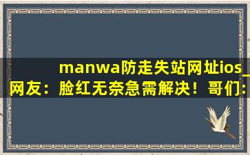 manwa防走失站网址ios_网友：脸红无奈急需解决！哥们:完美无缺！