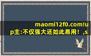 maomi12f0.com!up主:不仅强大还如此易用！,s912zvc12f0vlf实图