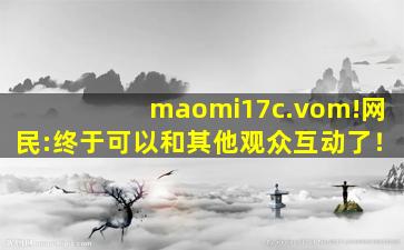 maomi17c.vom!网民:终于可以和其他观众互动了！