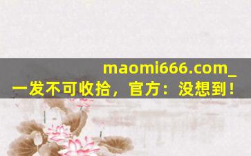 maomi666.com_一发不可收拾，官方：没想到！