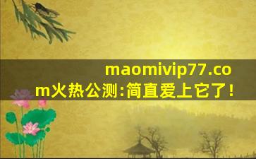 maomivip77.com火热公测:简直爱上它了！