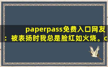 paperpass免费入口网友：被表扬时我总是脸红如火烧。cc